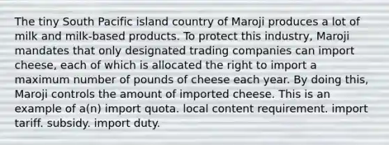 The tiny South Pacific island country of Maroji produces a lot of milk and milk-based products. To protect this industry, Maroji mandates that only designated trading companies can import cheese, each of which is allocated the right to import a maximum number of pounds of cheese each year. By doing this, Maroji controls the amount of imported cheese. This is an example of a(n) import quota. local content requirement. import tariff. subsidy. import duty.