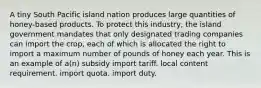 A tiny South Pacific island nation produces large quantities of honey-based products. To protect this industry, the island government mandates that only designated trading companies can import the crop, each of which is allocated the right to import a maximum number of pounds of honey each year. This is an example of a(n) subsidy import tariff. local content requirement. import quota. import duty.