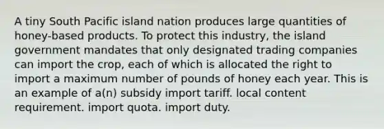 A tiny South Pacific island nation produces large quantities of honey-based products. To protect this industry, the island government mandates that only designated trading companies can import the crop, each of which is allocated the right to import a maximum number of pounds of honey each year. This is an example of a(n) subsidy import tariff. local content requirement. import quota. import duty.