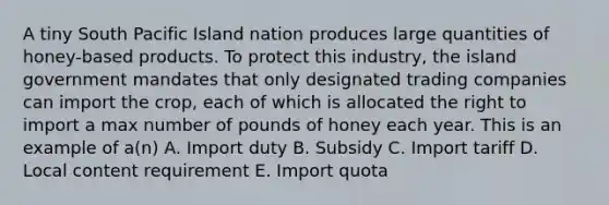 A tiny South Pacific Island nation produces large quantities of honey-based products. To protect this industry, the island government mandates that only designated trading companies can import the crop, each of which is allocated the right to import a max number of pounds of honey each year. This is an example of a(n) A. Import duty B. Subsidy C. Import tariff D. Local content requirement E. Import quota