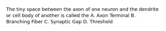 The tiny space between the axon of one neuron and the dendrite or cell body of another is called the A. Axon Terminal B. Branching Fiber C. Synaptic Gap D. Threshold