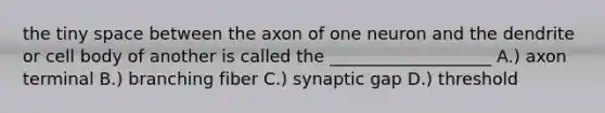 the tiny space between the axon of one neuron and the dendrite or cell body of another is called the ___________________ A.) axon terminal B.) branching fiber C.) synaptic gap D.) threshold