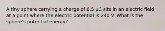 A tiny sphere carrying a charge of 6.5 μC sits in an electric field, at a point where the electric potential is 240 V. What is the sphere's potential energy?