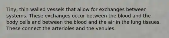 Tiny, thin-walled vessels that allow for exchanges between systems. These exchanges occur between the blood and the body cells and between the blood and the air in the lung tissues. These connect the arterioles and the venules.