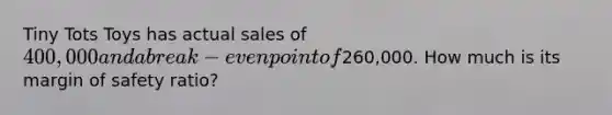 Tiny Tots Toys has actual sales of 400,000 and a break-even point of260,000. How much is its margin of safety ratio?