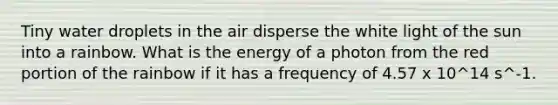 Tiny water droplets in the air disperse the white light of the sun into a rainbow. What is the energy of a photon from the red portion of the rainbow if it has a frequency of 4.57 x 10^14 s^-1.