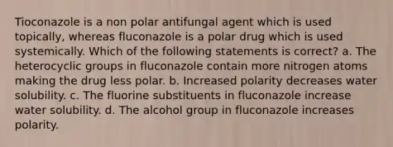 Tioconazole is a non polar antifungal agent which is used topically, whereas fluconazole is a polar drug which is used systemically. Which of the following statements is correct? a. The heterocyclic groups in fluconazole contain more nitrogen atoms making the drug less polar. b. Increased polarity decreases water solubility. c. The fluorine substituents in fluconazole increase water solubility. d. The alcohol group in fluconazole increases polarity.