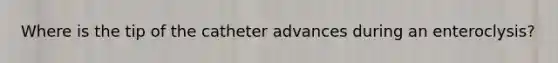 Where is the tip of the catheter advances during an enteroclysis?