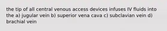 the tip of all central venous access devices infuses IV fluids into the a) jugular vein b) superior vena cava c) subclavian vein d) brachial vein