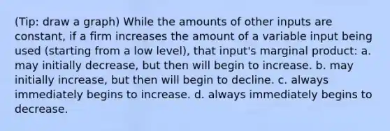 (Tip: draw a graph) While the amounts of other inputs are constant, if a firm increases the amount of a variable input being used (starting from a low level), that input's marginal product: a. may initially decrease, but then will begin to increase. b. may initially increase, but then will begin to decline. c. always immediately begins to increase. d. always immediately begins to decrease.