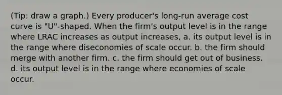 (Tip: draw a graph.) Every producer's long-run average cost curve is "U"-shaped. When the firm's output level is in the range where LRAC increases as output increases, a. its output level is in the range where diseconomies of scale occur. b. the firm should merge with another firm. c. the firm should get out of business. d. its output level is in the range where economies of scale occur.