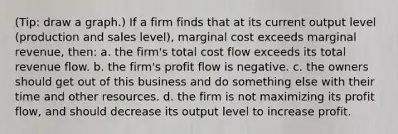 (Tip: draw a graph.) If a firm finds that at its current output level (production and sales level), marginal cost exceeds marginal revenue, then: a. the firm's total cost flow exceeds its total revenue flow. b. the firm's profit flow is negative. c. the owners should get out of this business and do something else with their time and other resources. d. the firm is not maximizing its profit flow, and should decrease its output level to increase profit.