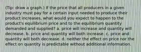 (Tip: draw a graph.) If the price that all producers in a given industry must pay for a certain input needed to produce their product increases, what would you expect to happen to the product's equilibrium price and to the equilibrium quantity demanded and supplied? a. price will increase and quantity will decrease. b. price and quantity will both increase. c. price and quantity will both decrease. d. neither the effect on price nor the effect on quantity is predictable without additional information.