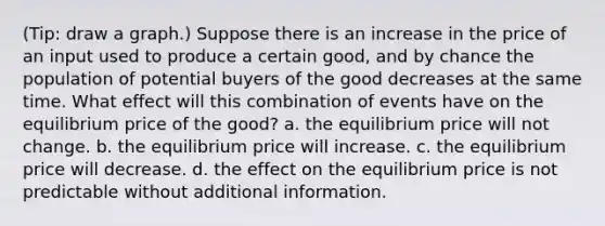 (Tip: draw a graph.) Suppose there is an increase in the price of an input used to produce a certain good, and by chance the population of potential buyers of the good decreases at the same time. What effect will this combination of events have on the equilibrium price of the good? a. the equilibrium price will not change. b. the equilibrium price will increase. c. the equilibrium price will decrease. d. the effect on the equilibrium price is not predictable without additional information.