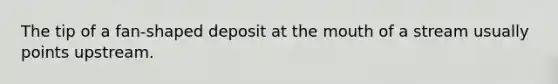 The tip of a fan-shaped deposit at <a href='https://www.questionai.com/knowledge/krBoWYDU6j-the-mouth' class='anchor-knowledge'>the mouth</a> of a stream usually points upstream.