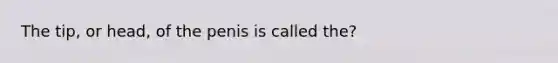 The tip, or head, of the penis is called the?