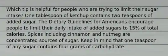 Which tip is helpful for people who are trying to limit their sugar intake? One tablespoon of ketchup contains two teaspoons of added sugar. The Dietary Guidelines for Americans encourage people to limit their daily intake of added sugars to 15% of total calories. Spices including cinnamon and nutmeg are concentrated sources of sugar. Keep in mind that one teaspoon of any sugar contains four grams of carbohydrate.