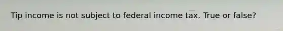 Tip income is not subject to federal income tax. True or false?