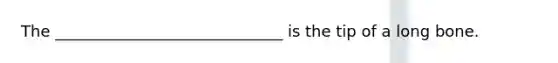 The _____________________________ is the tip of a long bone.