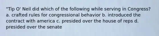 "Tip O' Neil did which of the following while serving in Congress? a. crafted rules for congressional behavior b. introduced the contract with america c. presided over the house of reps d. presided over the senate