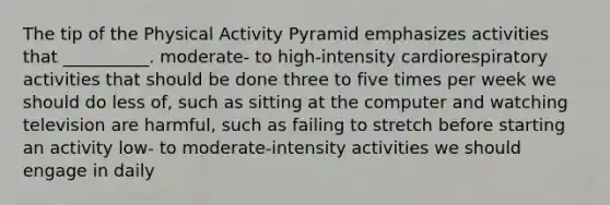 The tip of the Physical Activity Pyramid emphasizes activities that __________. moderate- to high-intensity cardiorespiratory activities that should be done three to five times per week we should do less of, such as sitting at the computer and watching television are harmful, such as failing to stretch before starting an activity low- to moderate-intensity activities we should engage in daily