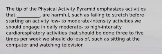 The tip of the Physical Activity Pyramid emphasizes activities that __________. are harmful, such as failing to stretch before starting an activity low- to moderate-intensity activities we should engage in daily moderate- to high-intensity cardiorespiratory activities that should be done three to five times per week we should do less of, such as sitting at the computer and watching television