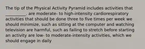 The tip of the Physical Activity Pyramid includes activities that __________. are moderate- to high-intensity cardiorespiratory activities that should be done three to five times per week we should minimize, such as sitting at the computer and watching television are harmful, such as failing to stretch before starting an activity are low- to moderate-intensity activities, which we should engage in daily