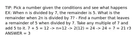 TIP: Pick a number given the conditions and see what happens EX: When n is divided by 7, the remainder is 5. What is the remainder when 2n is divided by 7? - Find a number that leaves a remainder of 5 when divided by 7. Take any multiple of 7 and add 5 to it. 7 + 5 = 12 -> n=12 -> 2(12) = 24 -> 24 ÷ 7 = 21 r3 ANSWER = 3