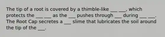 The tip of a root is covered by a thimble-like ___ ___, which protects the ___ ___ as the ___ pushes through ___ during ___ ___. The Root Cap secretes a ___ slime that lubricates the soil around the tip of the ___.