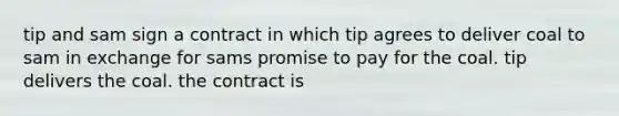 tip and sam sign a contract in which tip agrees to deliver coal to sam in exchange for sams promise to pay for the coal. tip delivers the coal. the contract is