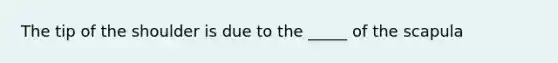The tip of the shoulder is due to the _____ of the scapula