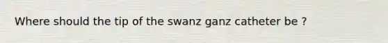 Where should the tip of the swanz ganz catheter be ?