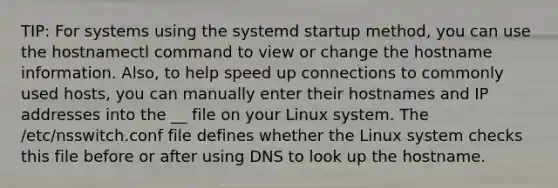 TIP: For systems using the systemd startup method, you can use the hostnamectl command to view or change the hostname information. Also, to help speed up connections to commonly used hosts, you can manually enter their hostnames and IP addresses into the __ file on your Linux system. The /etc/nsswitch.conf file defines whether the Linux system checks this file before or after using DNS to look up the hostname.