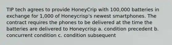 TIP tech agrees to provide HoneyCrip with 100,000 batteries in exchange for 1,000 of Honeycrisp's newest smartphones. The contract requires the phones to be delivered at the time the batteries are delivered to Honeycrisp a. condition precedent b. concurrent condition c. condition subsequent