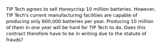 TIP Tech agrees to sell Honeycrisp 10 million batteries. However, TIP Tech's current manufacturing facilities are capable of producing only 600,000 batteries per year. Producing 10 million of them in one year will be hard for TIP Tech to do. Does this contract therefore have to be in writing due to the statute of frauds?