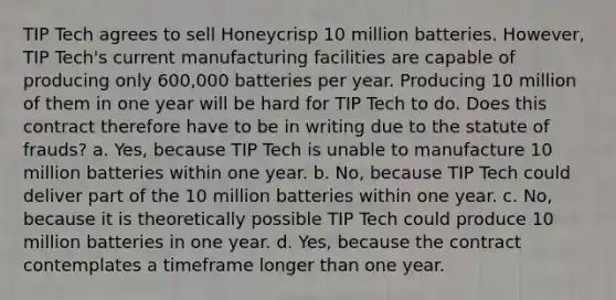 TIP Tech agrees to sell Honeycrisp 10 million batteries. However, TIP Tech's current manufacturing facilities are capable of producing only 600,000 batteries per year. Producing 10 million of them in one year will be hard for TIP Tech to do. Does this contract therefore have to be in writing due to the statute of frauds? a. Yes, because TIP Tech is unable to manufacture 10 million batteries within one year. b. No, because TIP Tech could deliver part of the 10 million batteries within one year. c. No, because it is theoretically possible TIP Tech could produce 10 million batteries in one year. d. Yes, because the contract contemplates a timeframe longer than one year.