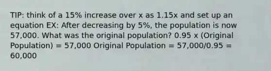 TIP: think of a 15% increase over x as 1.15x and set up an equation EX: After decreasing by 5%, the population is now 57,000. What was the original population? 0.95 x (Original Population) = 57,000 Original Population = 57,000/0.95 = 60,000