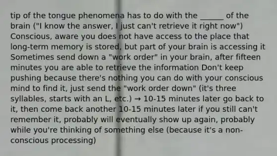 tip of the tongue phenomena has to do with the ______ of the brain ("I know the answer, I just can't retrieve it right now") Conscious, aware you does not have access to the place that long-term memory is stored, but part of your brain is accessing it Sometimes send down a "work order" in your brain, after fifteen minutes you are able to retrieve the information Don't keep pushing because there's nothing you can do with your conscious mind to find it, just send the "work order down" (it's three syllables, starts with an L, etc.) → 10-15 minutes later go back to it, then come back another 10-15 minutes later if you still can't remember it, probably will eventually show up again, probably while you're thinking of something else (because it's a non-conscious processing)