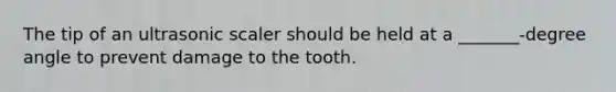 The tip of an ultrasonic scaler should be held at a _______-degree angle to prevent damage to the tooth.