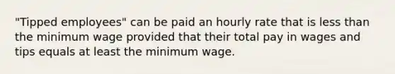 "Tipped employees" can be paid an hourly rate that is less than the minimum wage provided that their total pay in wages and tips equals at least the minimum wage.