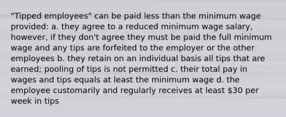 ​"Tipped employees" can be paid less than the minimum wage provided: a. they agree to a reduced minimum wage salary, however, if they don't agree they must be paid the full minimum wage and any tips are forfeited to the employer or the other employees b. they retain on an individual basis all tips that are earned; pooling of tips is not permitted c. their total pay in wages and tips equals at least the minimum wage d. the employee customarily and regularly receives at least 30 per week in tips