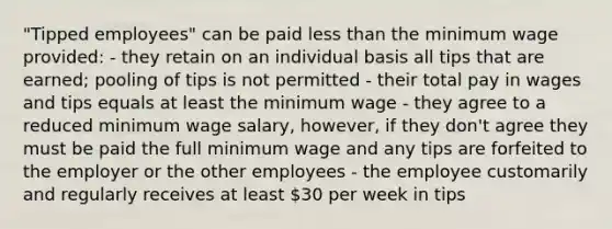 "Tipped employees" can be paid less than the minimum wage provided: ​- they retain on an individual basis all tips that are earned; pooling of tips is not permitted - ​their total pay in wages and tips equals at least the minimum wage - ​they agree to a reduced minimum wage salary, however, if they don't agree they must be paid the full minimum wage and any tips are forfeited to the employer or the other employees - ​the employee customarily and regularly receives at least 30 per week in tips