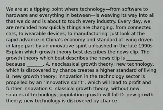 We are at a tipping point where technology—from software to hardware and everything in between—is weaving its way into all that we do and is about to touch every industry. Every​ day, we are reminded how quickly things are​ changing, from connected​ cars, to wearable​ devices, to manufacturing. Just look at the rapid advance in​ China's economy and standard of living driven in large part by an innovative spirit unleashed in the late 1990s. Explain which growth theory best describes the news clip. The growth theory which best describes the news clip is​ _______ because​ _______. A. neoclassical growth​ theory; new​ technology, which is discovered by chance creates a higher standard of living B. new growth​ theory; innovation in the technology sector is propelled by an​ "innovative spirit", which will lead to profit and further innovation C. classical growth​ theory; without new sources of​ technology, population growth will fall D. new growth​ theory; new technology is discovered by chance