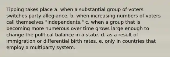 Tipping takes place a. when a substantial group of voters switches party allegiance. b. when increasing numbers of voters call themselves "independents." c. when a group that is becoming more numerous over time grows large enough to change the political balance in a state. d. as a result of immigration or differential birth rates. e. only in countries that employ a multiparty system.