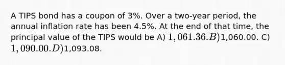 A TIPS bond has a coupon of 3%. Over a two-year period, the annual inflation rate has been 4.5%. At the end of that time, the principal value of the TIPS would be A) 1,061.36. B)1,060.00. C) 1,090.00. D)1,093.08.