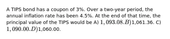 A TIPS bond has a coupon of 3%. Over a two-year period, the annual inflation rate has been 4.5%. At the end of that time, the principal value of the TIPS would be A) 1,093.08. B)1,061.36. C) 1,090.00. D)1,060.00.