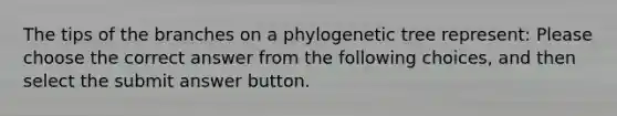 The tips of the branches on a phylogenetic tree represent: Please choose the correct answer from the following choices, and then select the submit answer button.