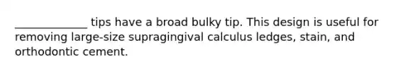 _____________ tips have a broad bulky tip. This design is useful for removing large-size supragingival calculus ledges, stain, and orthodontic cement.