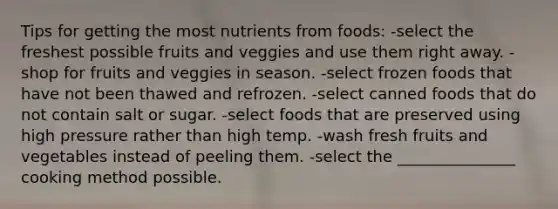 Tips for getting the most nutrients from foods: -select the freshest possible fruits and veggies and use them right away. -shop for fruits and veggies in season. -select frozen foods that have not been thawed and refrozen. -select canned foods that do not contain salt or sugar. -select foods that are preserved using high pressure rather than high temp. -wash fresh fruits and vegetables instead of peeling them. -select the _______________ cooking method possible.