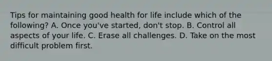 Tips for maintaining good health for life include which of the following? A. Once you've started, don't stop. B. Control all aspects of your life. C. Erase all challenges. D. Take on the most difficult problem first.